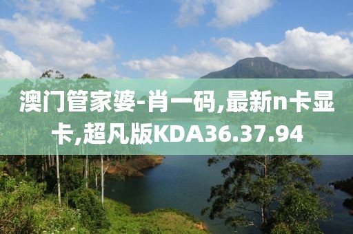 澳門管家婆-肖一碼,最新n卡顯卡,超凡版KDA36.37.94