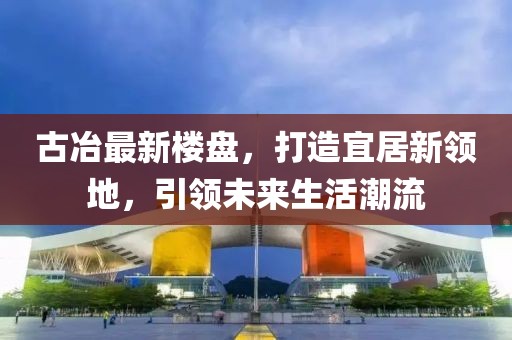古冶最新樓盤，打造宜居新領地，引領未來生活潮流