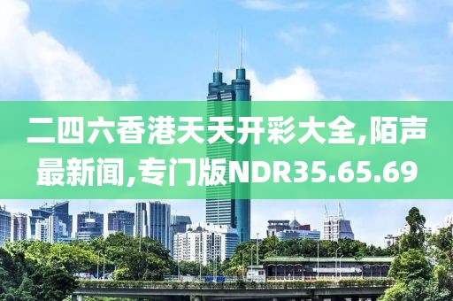 二四六香港天天開彩大全,陌聲最新聞,專門版NDR35.65.69