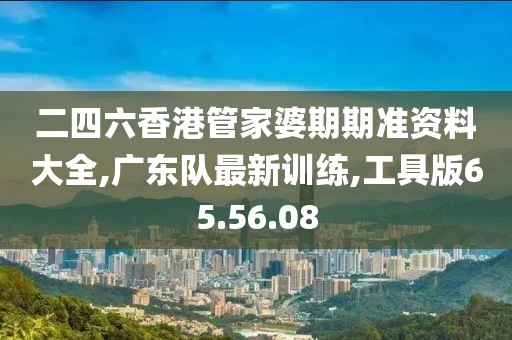 二四六香港管家婆期期準資料大全,廣東隊最新訓練,工具版65.56.08