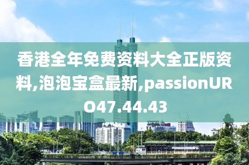 香港全年免費資料大全正版資料,泡泡寶盒最新,passionURO47.44.43