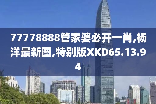 77778888管家婆必開一肖,楊洋最新圖,特別版XKD65.13.94