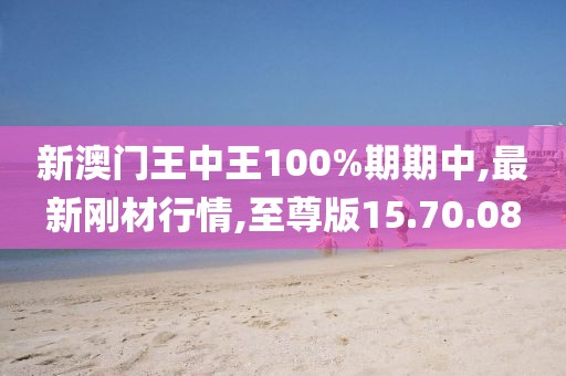 新澳門王中王100%期期中,最新剛材行情,至尊版15.70.08