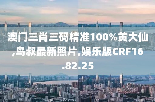 澳門三肖三碼精準100%黃大仙,鳥叔最新照片,娛樂版CRF16.82.25