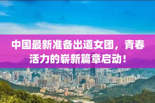 中國最新準備出道女團，青春活力的嶄新篇章啟動！