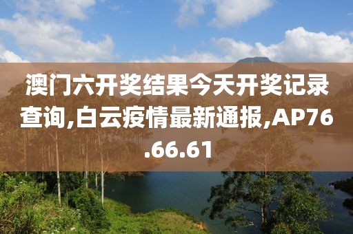 澳門六開獎結果今天開獎記錄查詢,白云疫情最新通報,AP76.66.61