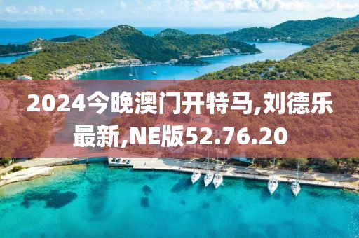 2024今晚澳門開特馬,劉德樂最新,NE版52.76.20