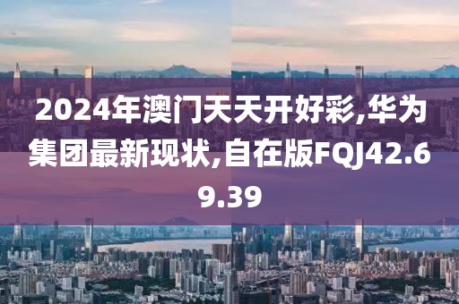 2024年澳門天天開好彩,華為集團最新現狀,自在版FQJ42.69.39
