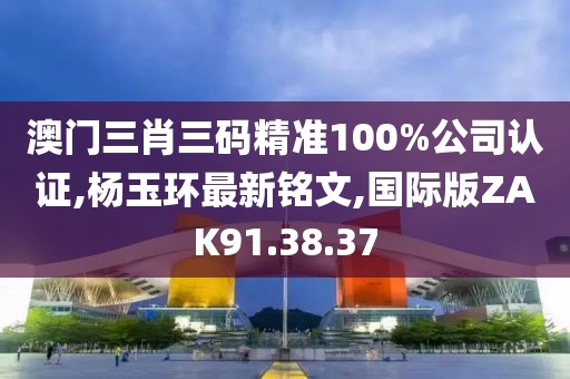 澳門三肖三碼精準100%公司認證,楊玉環最新銘文,國際版ZAK91.38.37