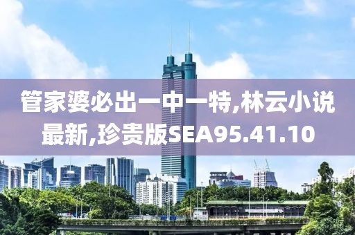 管家婆必出一中一特,林云小說最新,珍貴版SEA95.41.10