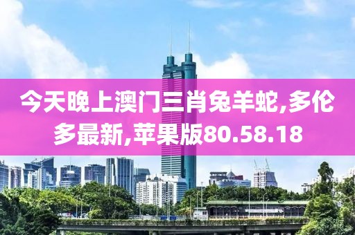 今天晚上澳門三肖兔羊蛇,多倫多最新,蘋果版80.58.18