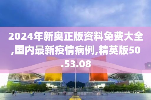2024年新奧正版資料免費大全,國內最新疫情病例,精英版50.53.08