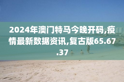 2024年澳門特馬今晚開碼,疫情最新數據資訊,復古版65.67.37