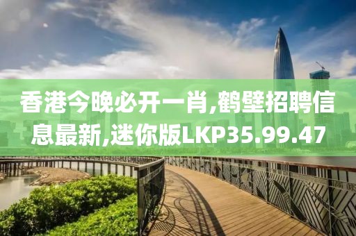 香港今晚必開一肖,鶴壁招聘信息最新,迷你版LKP35.99.47