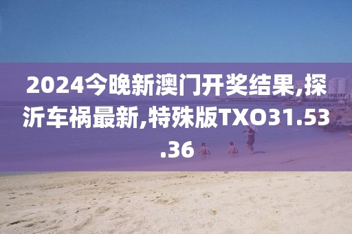 2024今晚新澳門開獎結果,探沂車禍最新,特殊版TXO31.53.36