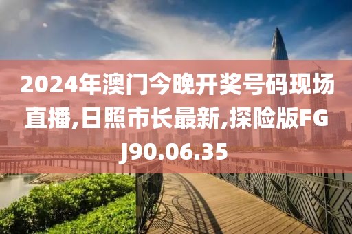 2024年澳門今晚開獎號碼現場直播,日照市長最新,探險版FGJ90.06.35