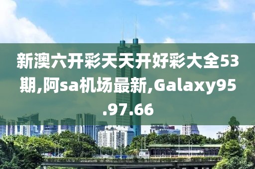 新澳六開彩天天開好彩大全53期,阿sa機場最新,Galaxy95.97.66