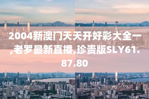 2004新澳門天天開好彩大全一,老羅最新直播,珍貴版SLY61.87.80