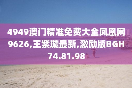 4949澳門精準免費大全鳳凰網9626,王紫璇最新,激勵版BGH74.81.98