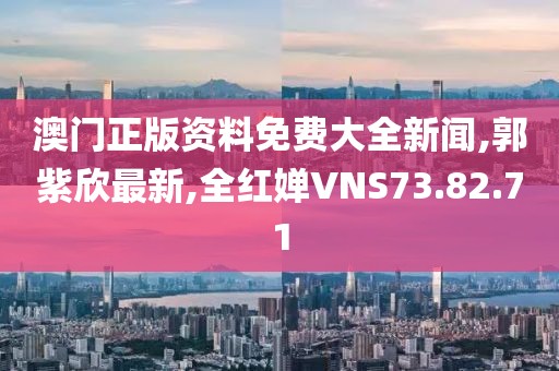 澳門正版資料免費大全新聞,郭紫欣最新,全紅嬋VNS73.82.71