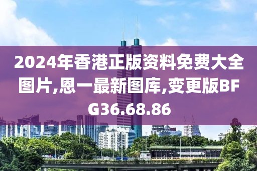 2024年香港正版資料免費大全圖片,恩一最新圖庫,變更版BFG36.68.86