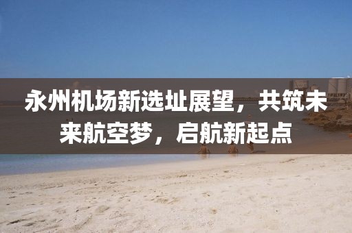 永州機場新選址展望，共筑未來航空夢，啟航新起點