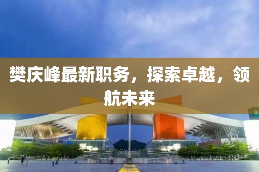 樊慶峰最新職務，探索卓越，領航未來