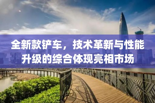 全新款鏟車，技術革新與性能升級的綜合體現亮相市場