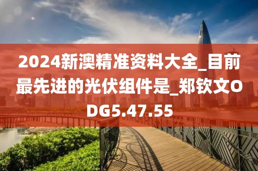 2024新澳精準資料大全_目前最先進的光伏組件是_鄭欽文ODG5.47.55