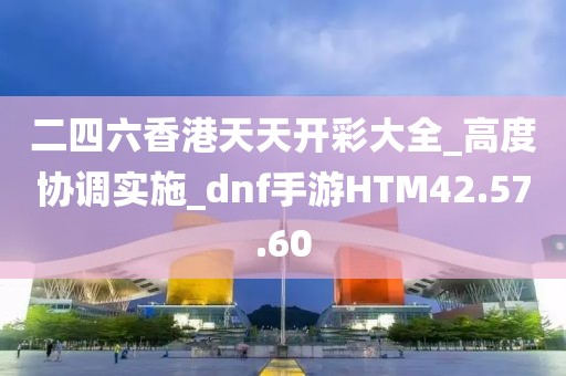 二四六香港天天開彩大全_高度協調實施_dnf手游HTM42.57.60