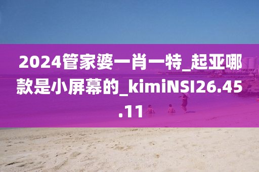 2024管家婆一肖一特_起亞哪款是小屏幕的_kimiNSI26.45.11