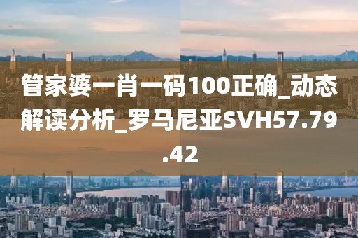 管家婆一肖一碼100正確_動態解讀分析_羅馬尼亞SVH57.79.42