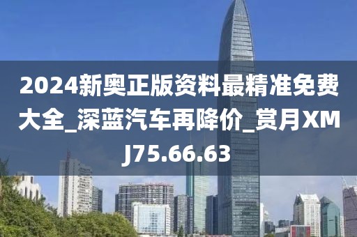 2024新奧正版資料最精準免費大全_深藍汽車再降價_賞月XMJ75.66.63