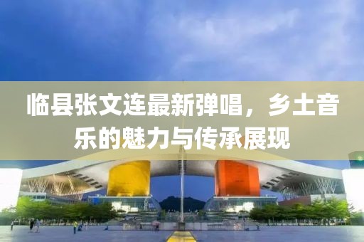 臨縣張文連最新彈唱，鄉土音樂的魅力與傳承展現