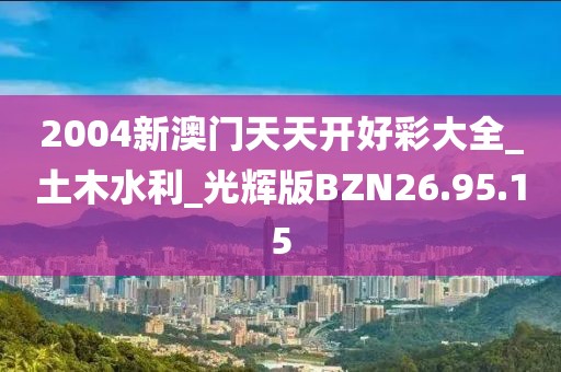 2004新澳門天天開好彩大全_土木水利_光輝版BZN26.95.15