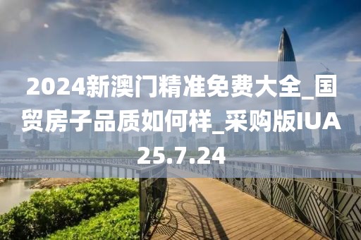 2024新澳門精準免費大全_國貿房子品質如何樣_采購版IUA25.7.24