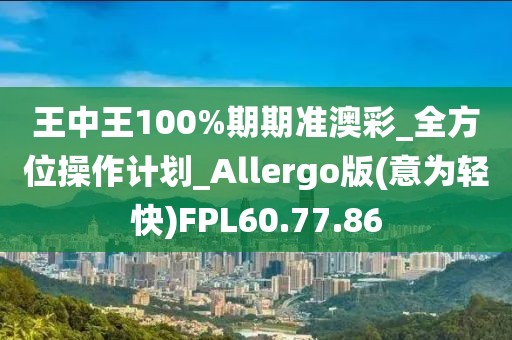 王中王100%期期準澳彩_全方位操作計劃_Allergo版(意為輕快)FPL60.77.86