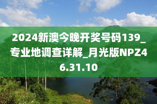 2024新澳今晚開獎號碼139_專業地調查詳解_月光版NPZ46.31.10