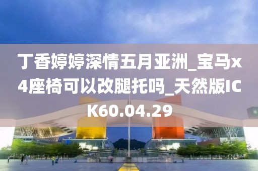 丁香婷婷深情五月亞洲_寶馬x4座椅可以改腿托嗎_天然版ICK60.04.29