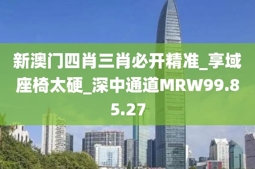 新澳門四肖三肖必開精準_享域座椅太硬_深中通道MRW99.85.27