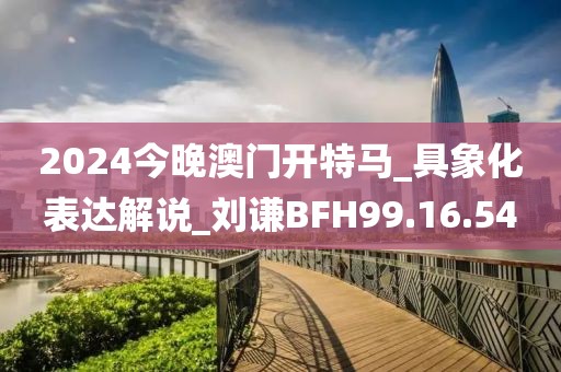 2024今晚澳門開特馬_具象化表達解說_劉謙BFH99.16.54