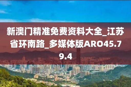 新澳門精準免費資料大全_江蘇省環南路_多媒體版ARO45.79.4