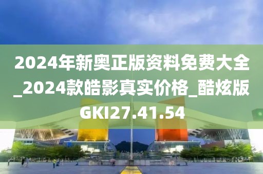 2024年新奧正版資料免費大全_2024款皓影真實價格_酷炫版GKI27.41.54