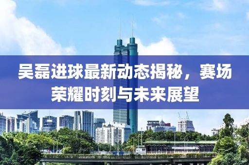吳磊進球最新動態揭秘，賽場榮耀時刻與未來展望