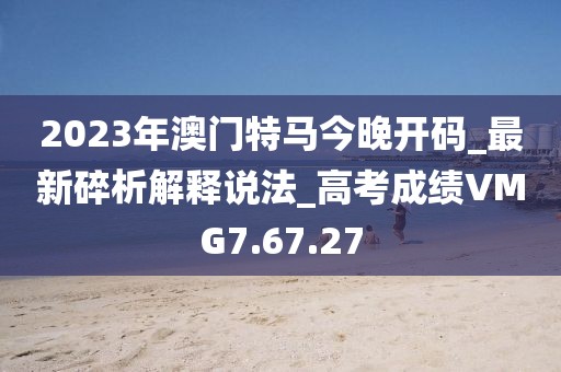 2023年澳門特馬今晚開碼_最新碎析解釋說法_高考成績VMG7.67.27