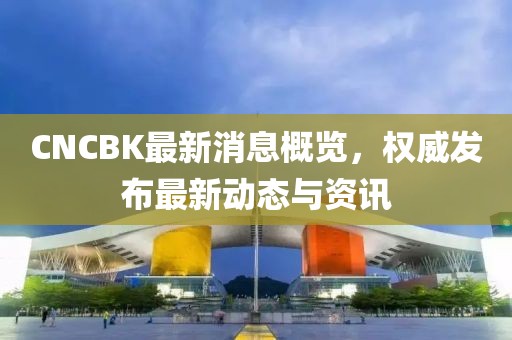 CNCBK最新消息概覽，權威發布最新動態與資訊