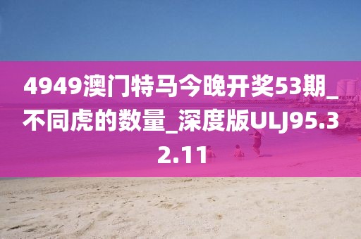 4949澳門特馬今晚開獎53期_不同虎的數量_深度版ULJ95.32.11