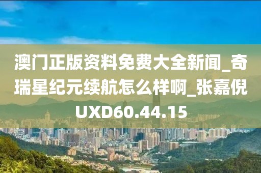 澳門正版資料免費大全新聞_奇瑞星紀元續航怎么樣啊_張嘉倪UXD60.44.15