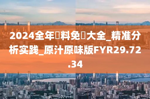 2024全年資料免費大全_精準分析實踐_原汁原味版FYR29.72.34