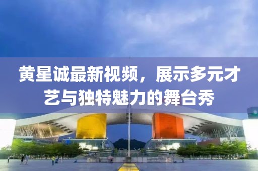 黃星誠最新視頻，展示多元才藝與獨特魅力的舞臺秀